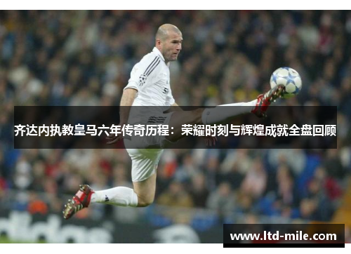 齐达内执教皇马六年传奇历程：荣耀时刻与辉煌成就全盘回顾